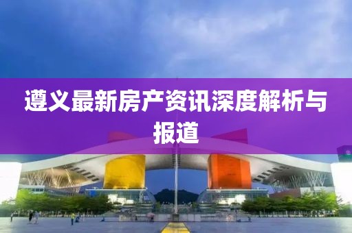 遵义最新房产资讯深度解析与报道