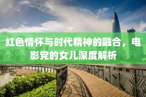 红色情怀与时代精神的融合，电影党的女儿深度解析