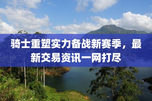 骑士重塑实力备战新赛季，最新交易资讯一网打尽