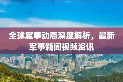 全球军事动态深度解析，最新军事新闻视频资讯
