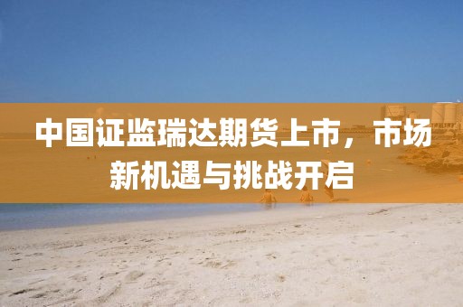 中国证监瑞达期货上市，市场新机遇与挑战开启