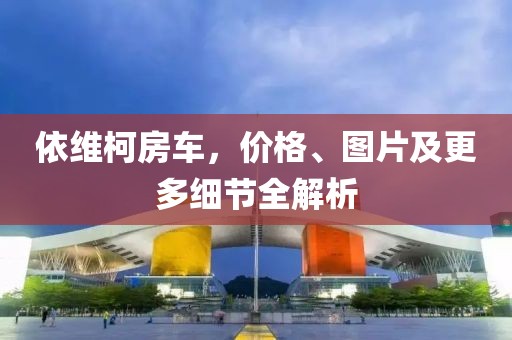 依维柯房车，价格、图片及更多细节全解析