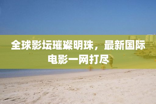 全球影坛璀璨明珠，最新国际电影一网打尽