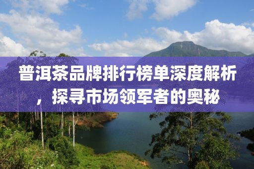 普洱茶品牌排行榜单深度解析，探寻市场领军者的奥秘