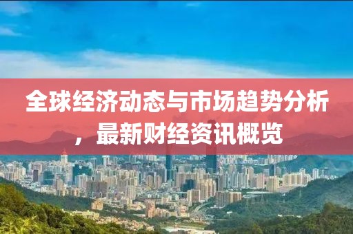全球经济动态与市场趋势分析，最新财经资讯概览