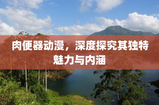 肉便器动漫，深度探究其独特魅力与内涵