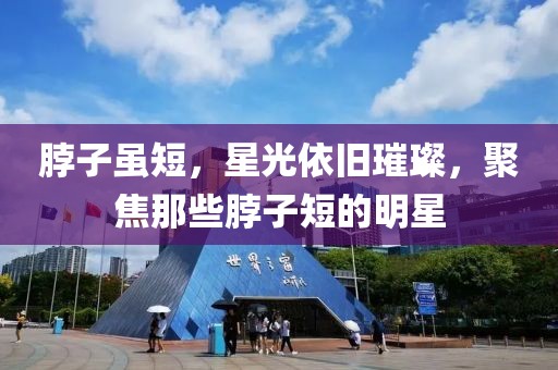 脖子虽短，星光依旧璀璨，聚焦那些脖子短的明星