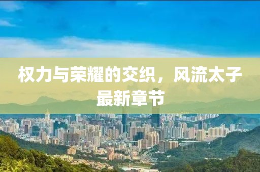 权力与荣耀的交织，风流太子最新章节