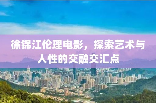 徐锦江伦理电影，探索艺术与人性的交融交汇点