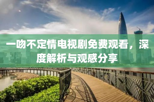 一吻不定情电视剧免费观看，深度解析与观感分享