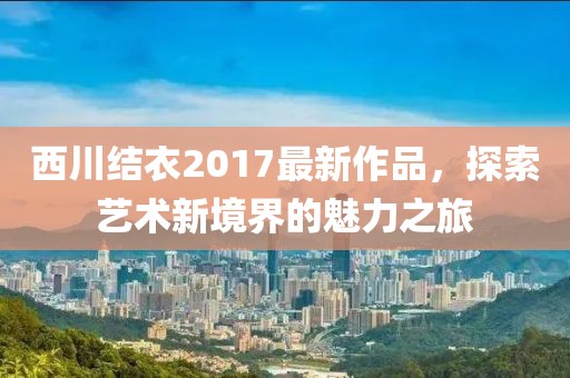 西川结衣2017最新作品，探索艺术新境界的魅力之旅