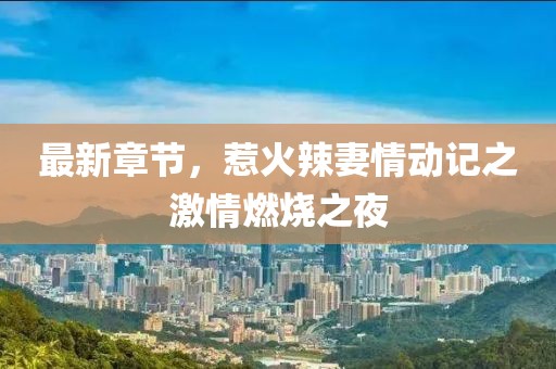 最新章节，惹火辣妻情动记之激情燃烧之夜