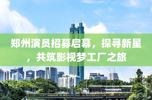 郑州演员招募启幕，探寻新星，共筑影视梦工厂之旅