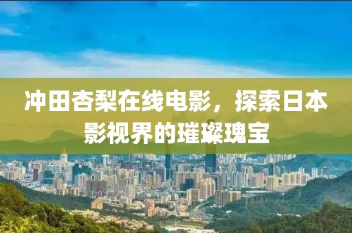 冲田杏梨在线电影，探索日本影视界的璀璨瑰宝