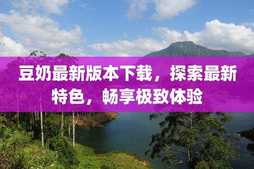 豆奶最新版本下载，探索最新特色，畅享极致体验