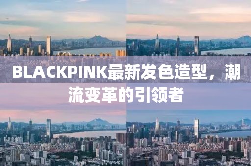 BLACKPINK最新发色造型，潮流变革的引领者