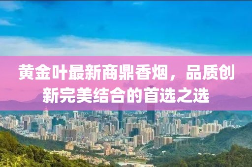 黄金叶最新商鼎香烟，品质创新完美结合的首选之选