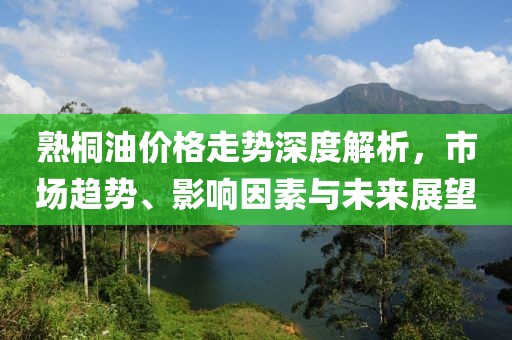 熟桐油价格走势深度解析，市场趋势、影响因素与未来展望