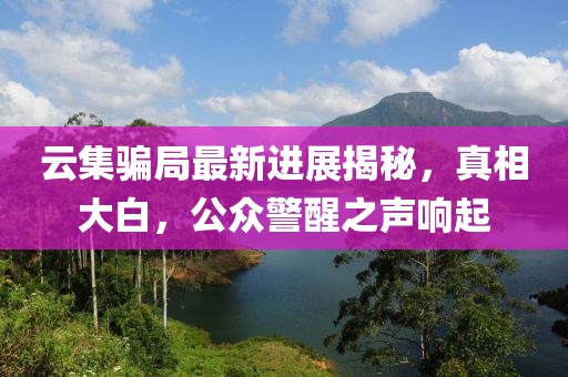 云集骗局最新进展揭秘，真相大白，公众警醒之声响起