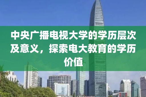 中央广播电视大学的学历层次及意义，探索电大教育的学历价值