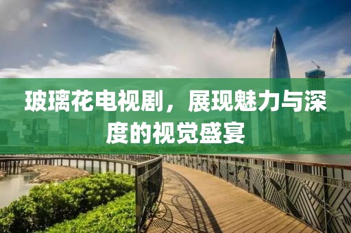 玻璃花电视剧，展现魅力与深度的视觉盛宴