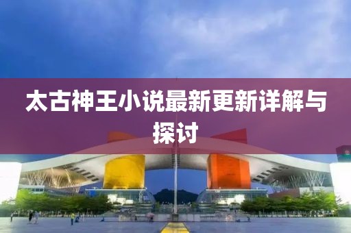 太古神王小说最新更新详解与探讨
