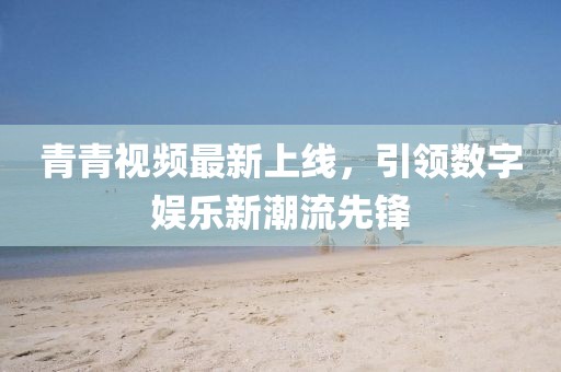 青青视频最新上线，引领数字娱乐新潮流先锋