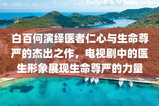 白百何演绎医者仁心与生命尊严的杰出之作，电视剧中的医生形象展现生命尊严的力量