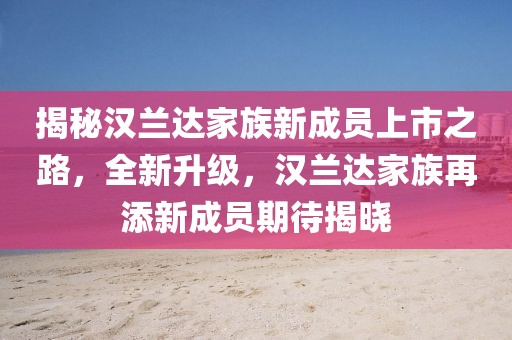 揭秘汉兰达家族新成员上市之路，全新升级，汉兰达家族再添新成员期待揭晓