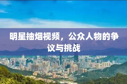 明星抽烟视频，公众人物的争议与挑战