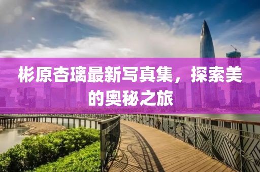 彬原杏璃最新写真集，探索美的奥秘之旅