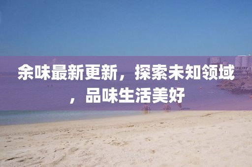 余味最新更新，探索未知领域，品味生活美好