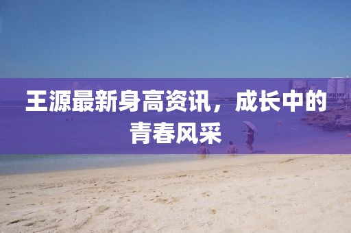 王源最新身高资讯，成长中的青春风采