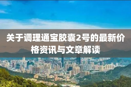 关于调理通宝胶囊2号的最新价格资讯与文章解读