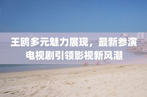 王鸥多元魅力展现，最新参演电视剧引领影视新风潮