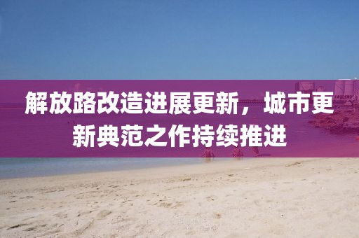 解放路改造进展更新，城市更新典范之作持续推进