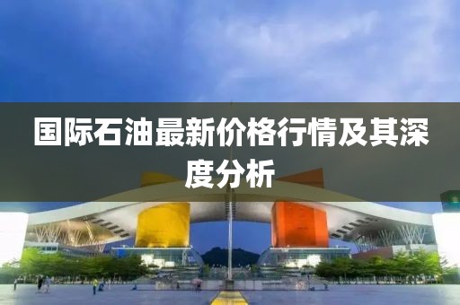 国际石油最新价格行情及其深度分析