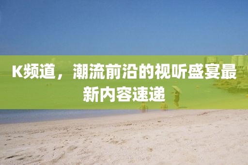 K频道，潮流前沿的视听盛宴最新内容速递