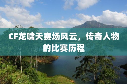 CF龙啸天赛场风云，传奇人物的比赛历程