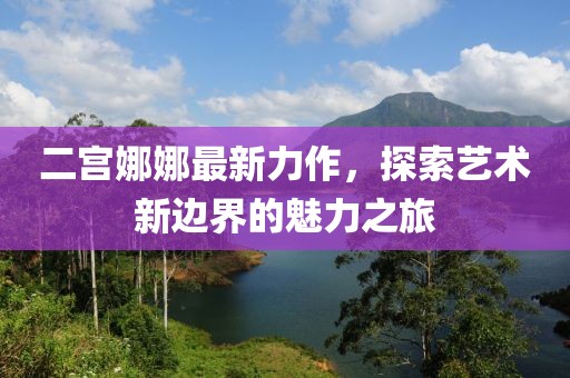 二宫娜娜最新力作，探索艺术新边界的魅力之旅