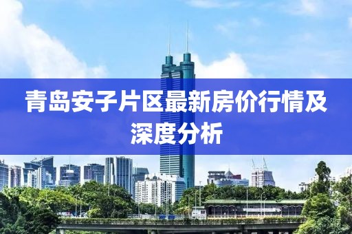 青岛安子片区最新房价行情及深度分析