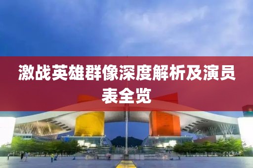 激战英雄群像深度解析及演员表全览