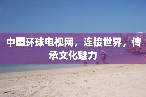 中国环球电视网，连接世界，传承文化魅力