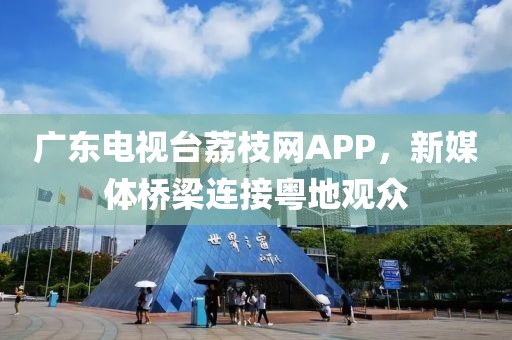 广东电视台荔枝网APP，新媒体桥梁连接粤地观众