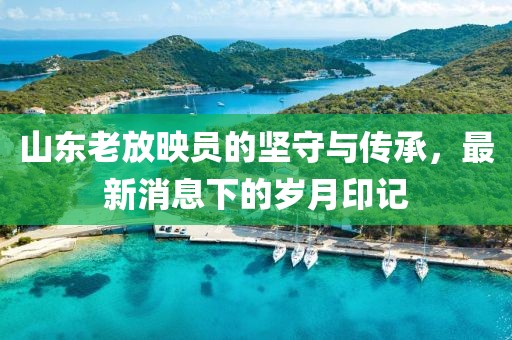 山东老放映员的坚守与传承，最新消息下的岁月印记