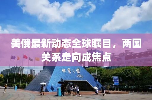 美俄最新动态全球瞩目，两国关系走向成焦点