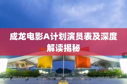 成龙电影A计划演员表及深度解读揭秘