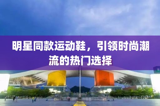 明星同款运动鞋，引领时尚潮流的热门选择