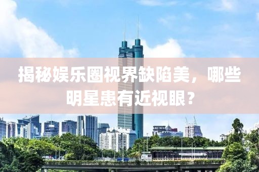 揭秘娱乐圈视界缺陷美，哪些明星患有近视眼？