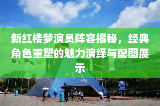新红楼梦演员阵容揭秘，经典角色重塑的魅力演绎与配图展示